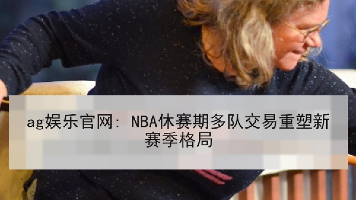 ag娱乐官网: NBA休赛期多队交易重塑新赛季格局